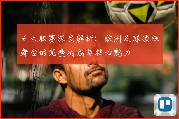 五大联赛深度解析：欧洲足球顶级舞台的完整构成与核心魅力