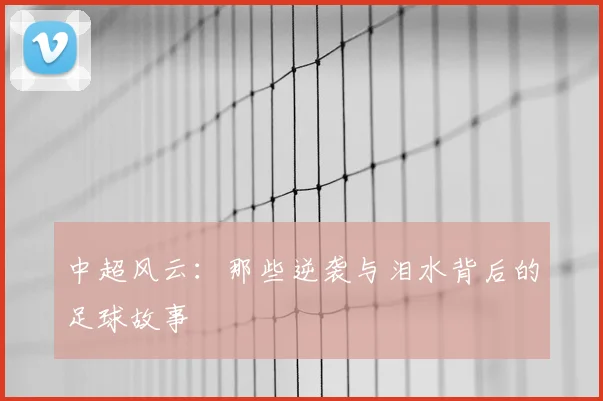 中超风云：那些逆袭与泪水背后的足球故事