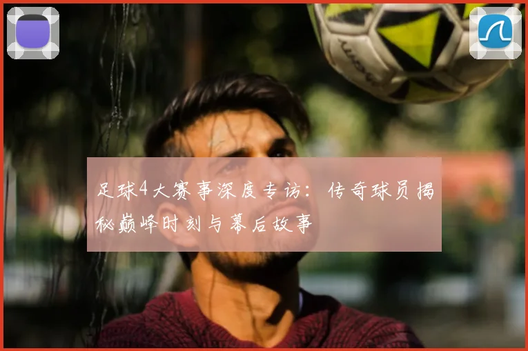 足球4大赛事深度专访：传奇球员揭秘巅峰时刻与幕后故事