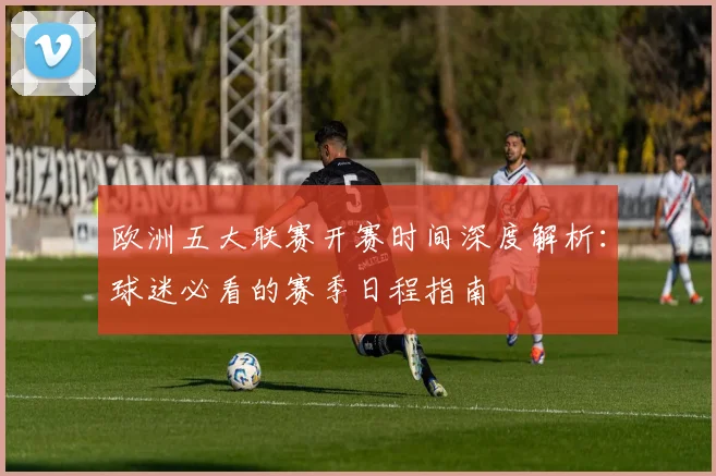 欧洲五大联赛开赛时间深度解析：球迷必看的赛季日程指南