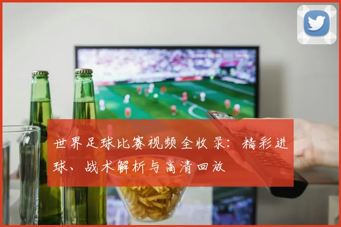 世界足球比赛视频全收录：精彩进球、战术解析与高清回放