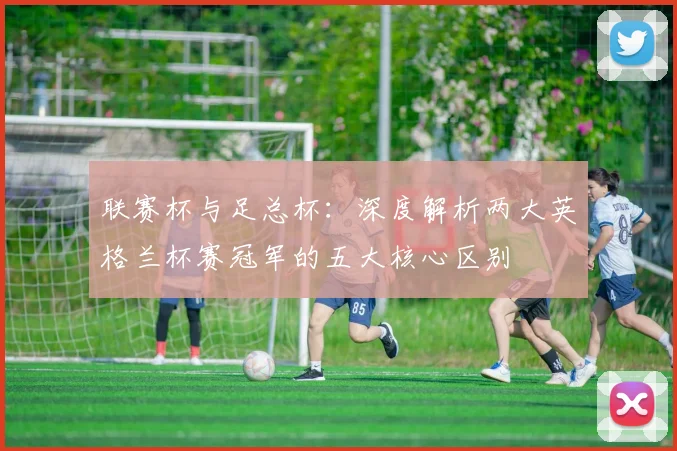 联赛杯与足总杯：深度解析两大英格兰杯赛冠军的五大核心区别