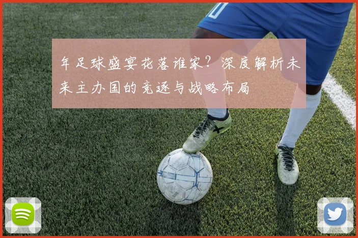 年足球盛宴花落谁家？深度解析未来主办国的竞逐与战略布局