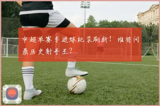 中超单赛季进球纪录刷新！谁将问鼎历史射手王？