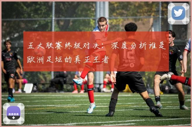 五大联赛终极对决：深度分析谁是欧洲足坛的真正王者