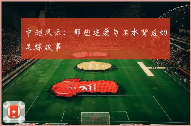 中超风云：那些逆袭与泪水背后的足球故事