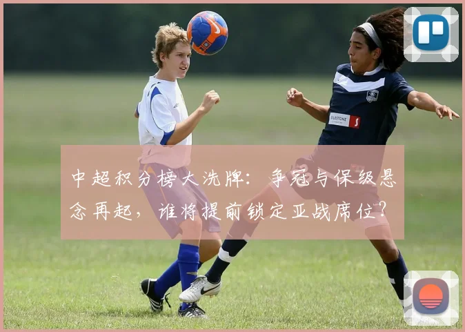 中超积分榜大洗牌:争冠与保级悬念再起,谁将提前锁定亚战席位?