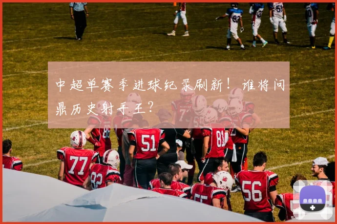 中超单赛季进球纪录刷新！谁将问鼎历史射手王？