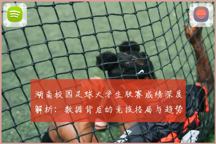 湖南校园足球大学生联赛成绩深度解析：数据背后的竞技格局与趋势