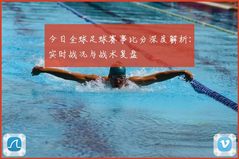 今日全球足球赛事比分深度解析：实时战况与战术复盘
